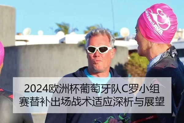2024欧洲杯葡萄牙队C罗小组赛替补出场战术适应深析与展望